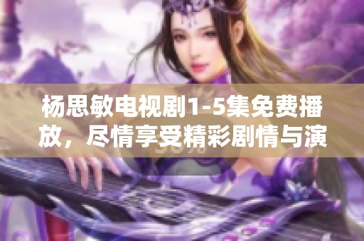 杨思敏电视剧1-5集免费播放，尽情享受精彩剧情与演出吧！