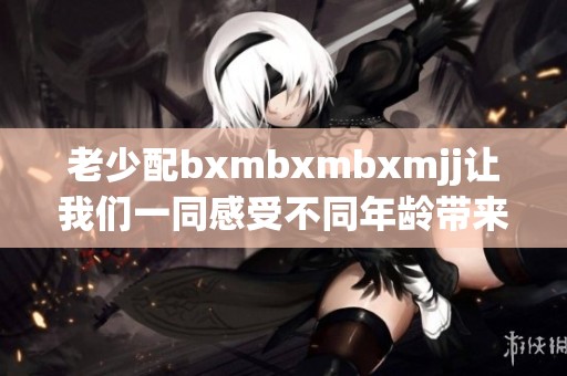 老少配bxmbxmbxmjj让我们一同感受不同年龄带来的魅力与启发