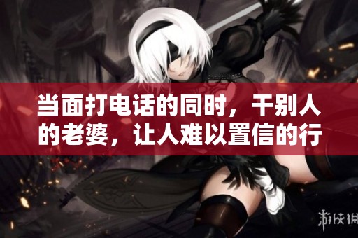 当面打电话的同时，干别人的老婆，让人难以置信的行为！