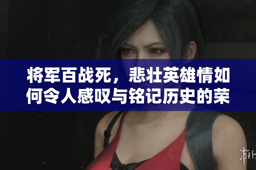 将军百战死，悲壮英雄情如何令人感叹与铭记历史的荣耀与牺牲