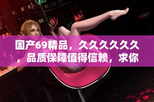 国产69精品，******，品质保障值得信赖，求你来体验！
