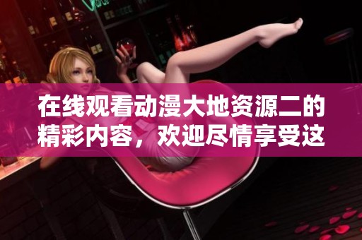 在线观看动漫大地资源二的精彩内容，欢迎尽情享受这部作品的魅力
