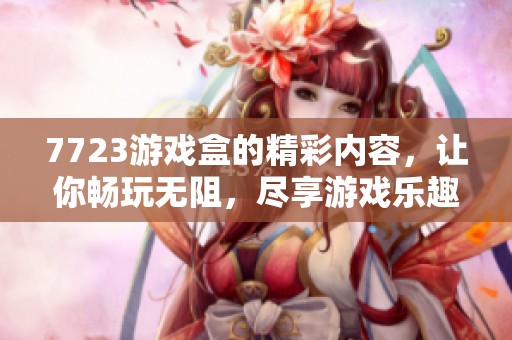 7723游戏盒的精彩内容，让你畅玩无阻，尽享游戏乐趣和互动体验。