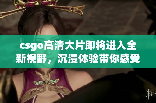 csgo高清大片即将进入全新视野，沉浸体验带你感受不一样的游戏魅力