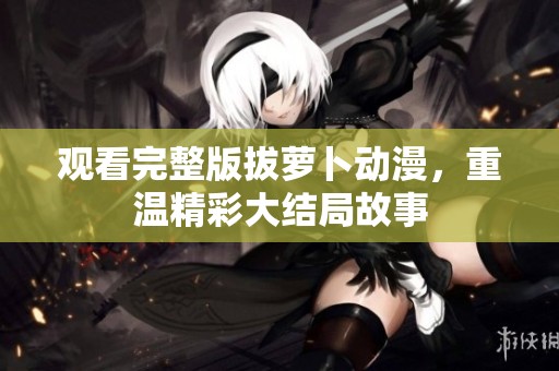 观看完整版拔萝卜动漫，重温精彩大结局故事