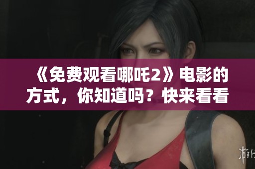 《免费观看哪吒2》电影的方式，你知道吗？快来看看吧！