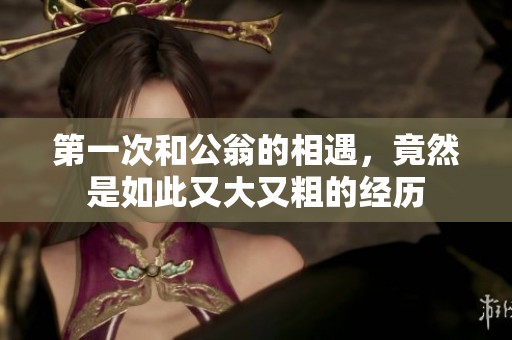 第一次和公翁的相遇，竟然是如此又大又粗的经历
