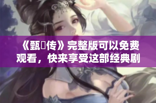 《甄嬛传》完整版可以免费观看，快来享受这部经典剧作吧