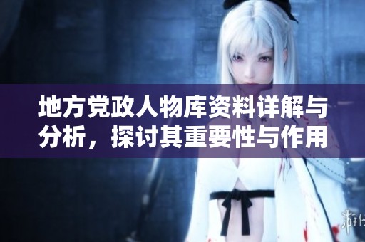 地方党政人物库资料详解与分析，探讨其重要性与作用