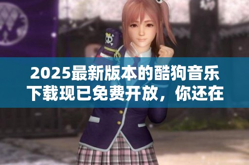 2025最新版本的酷狗音乐下载现已免费开放，你还在等什么呢