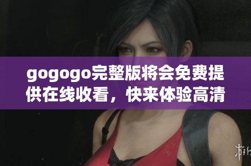 gogogo完整版将会免费提供在线收看，快来体验高清高清免费内容吧