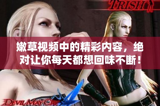 嫩草视频中的精彩内容，绝对让你每天都想回味不断！