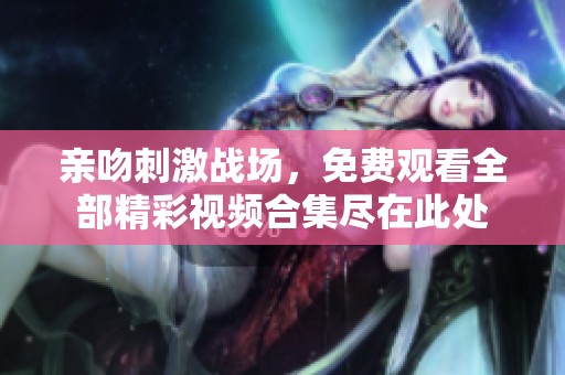 亲吻刺激战场，免费观看全部精彩视频合集尽在此处