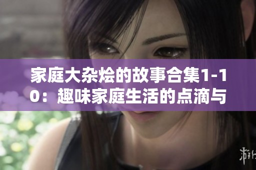 家庭大杂烩的故事合集1-10：趣味家庭生活的点滴与奇遇