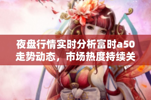 夜盘行情实时分析富时a50走势动态，市场热度持续关注富时a50表现