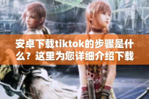 安卓下载tiktok的步骤是什么？这里为您详细介绍下载方法！