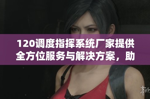 120调度指挥系统厂家提供全方位服务与解决方案，助力高效调度管理实现。