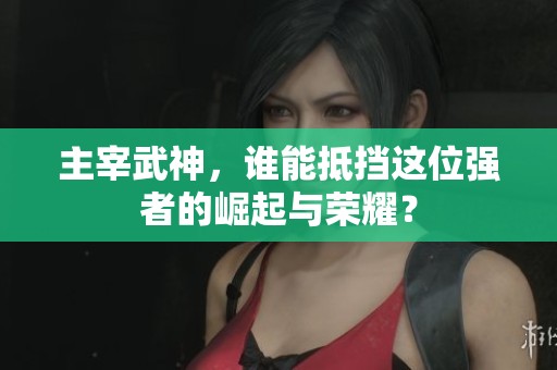 主宰武神，谁能抵挡这位强者的崛起与荣耀？