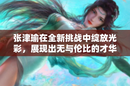 张津瑜在全新挑战中绽放光彩，展现出无与伦比的才华与魅力