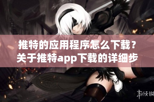 推特的应用程序怎么下载？关于推特app下载的详细步骤和说明