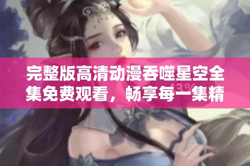 完整版高清动漫吞噬星空全集免费观看，畅享每一集精彩内容
