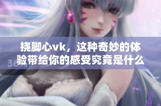 挠脚心vk，这种奇妙的体验带给你的感受究竟是什么呢