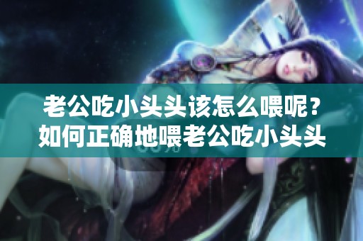老公吃小头头该怎么喂呢？如何正确地喂老公吃小头头呢
