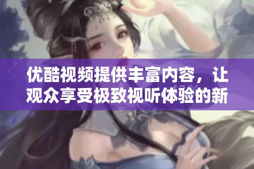 优酷视频提供丰富内容，让观众享受极致视听体验的新平台