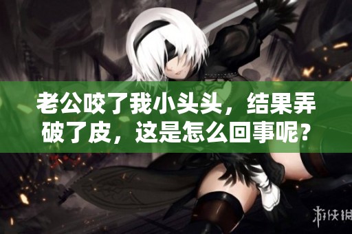 老公咬了我小头头，结果弄破了皮，这是怎么回事呢？
