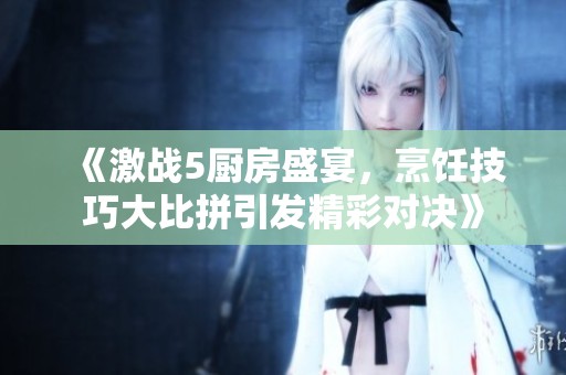 《激战5厨房盛宴，烹饪技巧大比拼引发精彩对决》