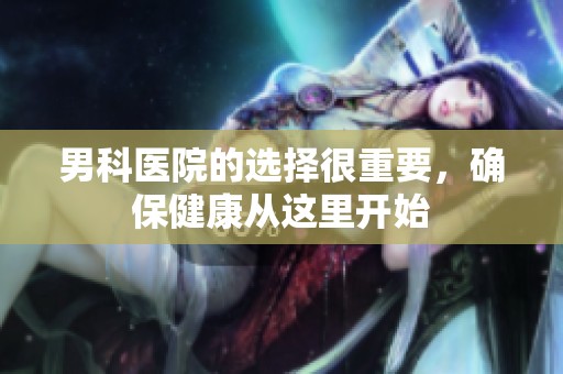 男科医院的选择很重要，确保健康从这里开始