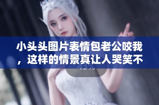 小头头图片表情包老公咬我，这样的情景真让人哭笑不得
