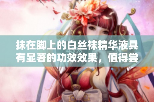 抹在脚上的白丝袜精华液具有显著的功效效果，值得尝试体验一下