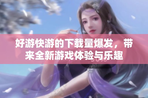 好游快游的下载量爆发，带来全新游戏体验与乐趣