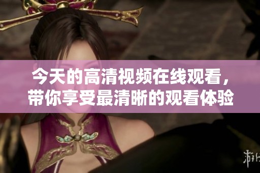 今天的高清视频在线观看，带你享受最清晰的观看体验，精彩不容错过！