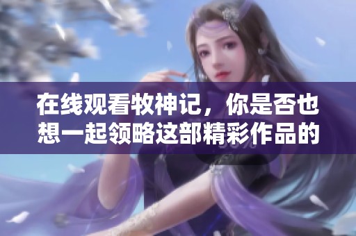 在线观看牧神记，你是否也想一起领略这部精彩作品的魅力？