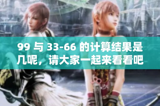 99 与 33-66 的计算结果是几呢，请大家一起来看看吧