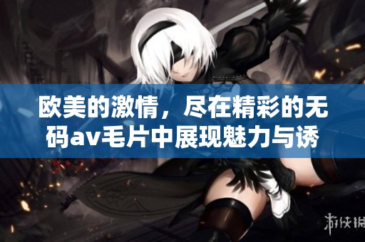 欧美的激情，尽在精彩的******中展现魅力与诱惑