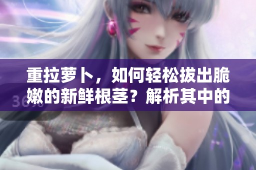 重拉萝卜，如何轻松拔出脆嫩的新鲜根茎？解析其中的技巧与方法