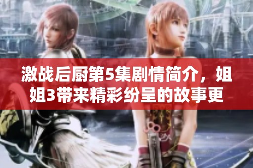 激战后厨第5集剧情简介，姐姐3带来精彩纷呈的故事更新