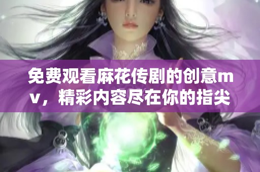 免费观看麻花传剧的创意mv，精彩内容尽在你的指尖