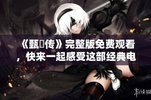 《甄嬛传》完整版免费观看，快来一起感受这部经典电视剧的魅力吧！