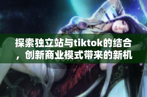 探索独立站与tiktok的结合，创新商业模式带来的新机遇