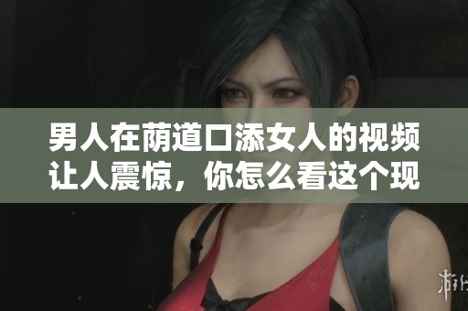 男人在荫道口添女人的视频让人震惊，你怎么看这个现象呢