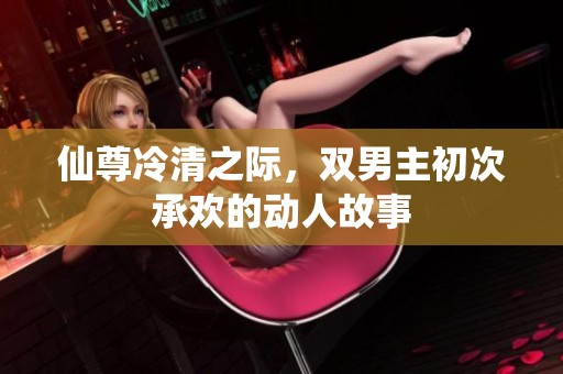 仙尊冷清之际，双男主初次承欢的动人故事