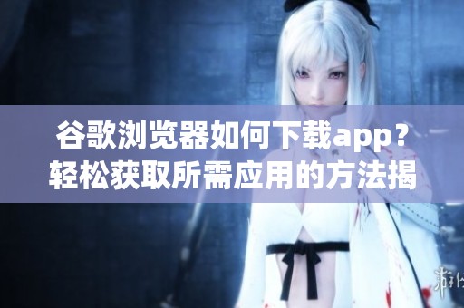 谷歌浏览器如何下载app？轻松获取所需应用的方法揭秘