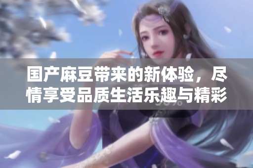 国产麻豆带来的新体验，尽情享受品质生活乐趣与精彩所在
