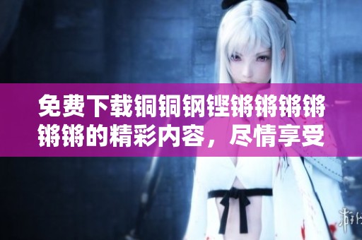 免费下载铜铜钢铿锵锵锵锵锵锵的精彩内容，尽情享受不一样的视听盛宴！