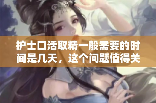 护士口活取精一般需要的时间是几天，这个问题值得关注和讨论。