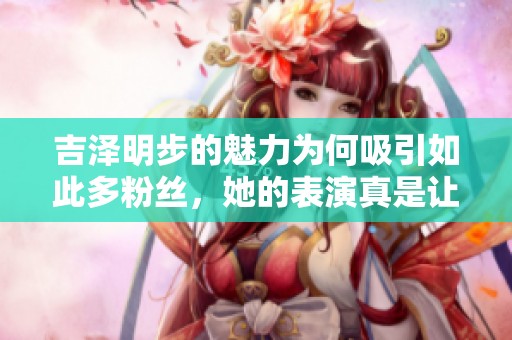 吉泽明步的魅力为何吸引如此多粉丝，她的表演真是让人惊叹不已